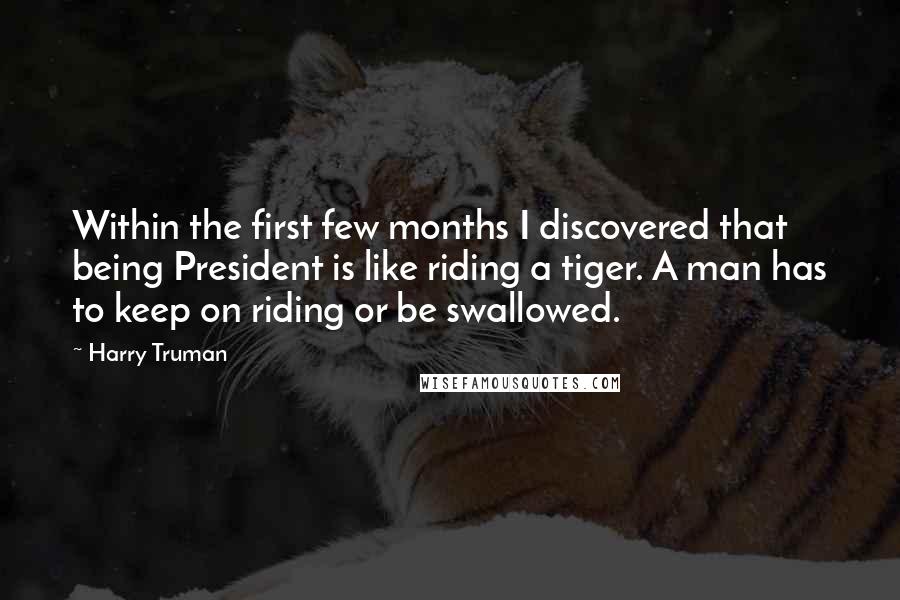 Harry Truman Quotes: Within the first few months I discovered that being President is like riding a tiger. A man has to keep on riding or be swallowed.