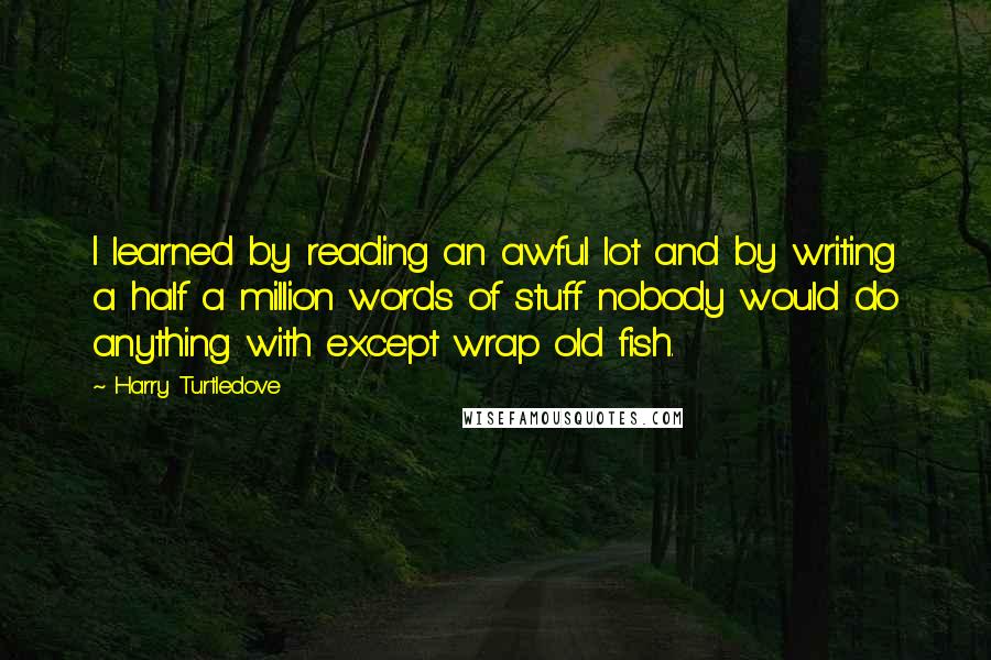 Harry Turtledove Quotes: I learned by reading an awful lot and by writing a half a million words of stuff nobody would do anything with except wrap old fish.
