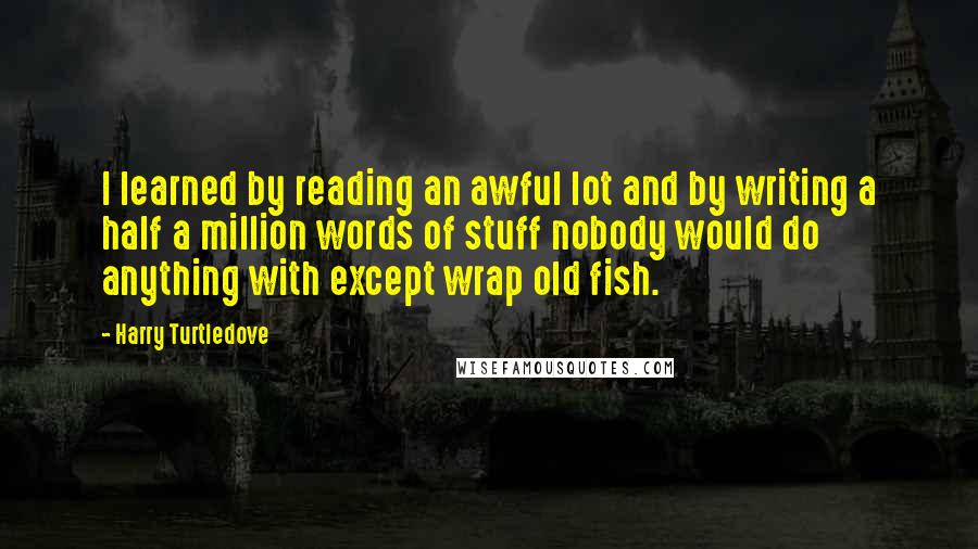 Harry Turtledove Quotes: I learned by reading an awful lot and by writing a half a million words of stuff nobody would do anything with except wrap old fish.