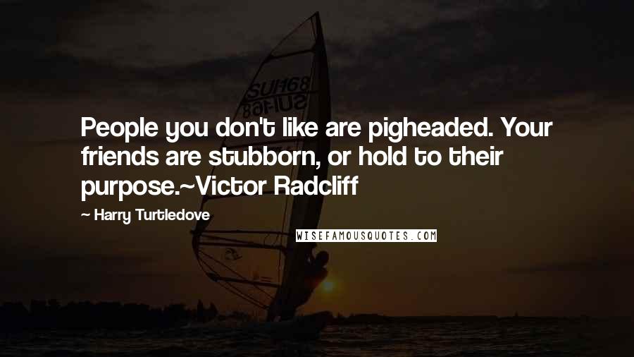 Harry Turtledove Quotes: People you don't like are pigheaded. Your friends are stubborn, or hold to their purpose.~Victor Radcliff