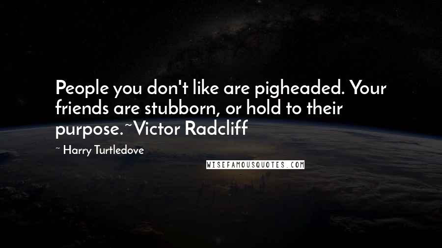 Harry Turtledove Quotes: People you don't like are pigheaded. Your friends are stubborn, or hold to their purpose.~Victor Radcliff