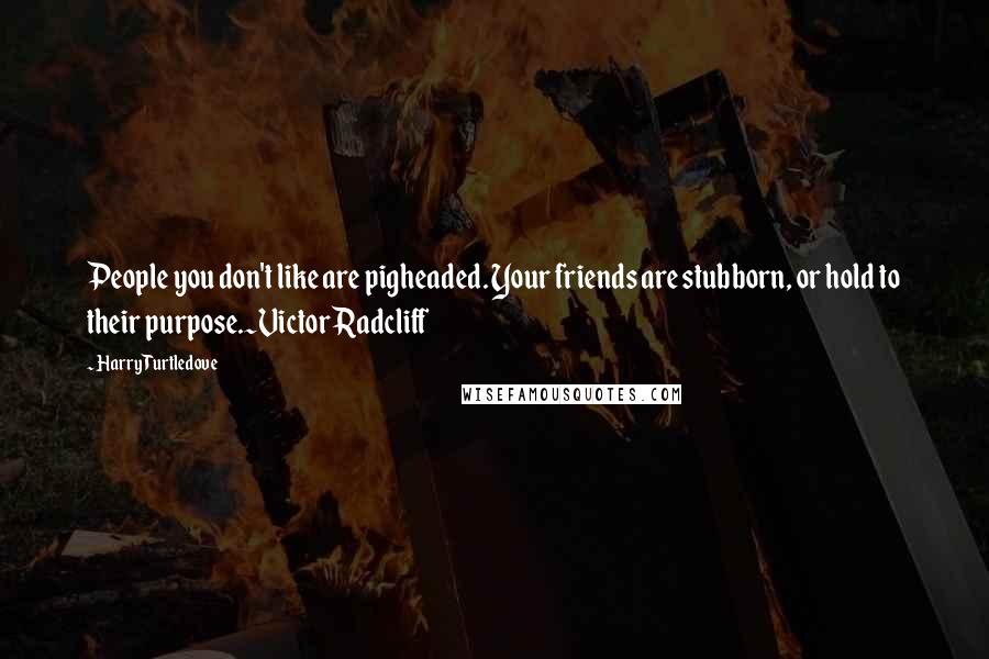 Harry Turtledove Quotes: People you don't like are pigheaded. Your friends are stubborn, or hold to their purpose.~Victor Radcliff
