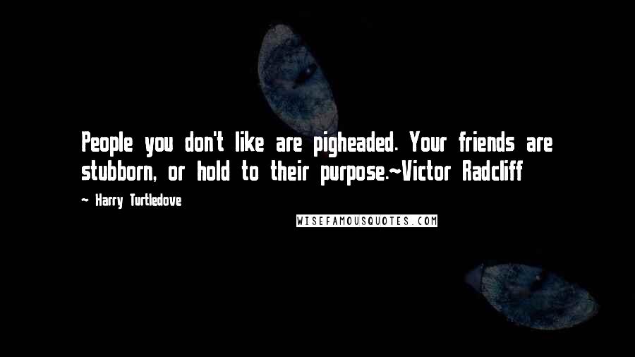 Harry Turtledove Quotes: People you don't like are pigheaded. Your friends are stubborn, or hold to their purpose.~Victor Radcliff