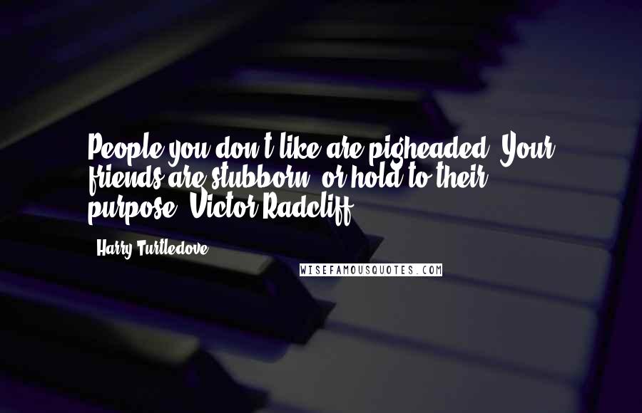 Harry Turtledove Quotes: People you don't like are pigheaded. Your friends are stubborn, or hold to their purpose.~Victor Radcliff