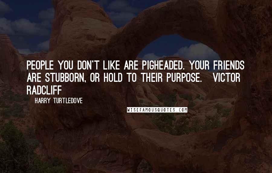 Harry Turtledove Quotes: People you don't like are pigheaded. Your friends are stubborn, or hold to their purpose.~Victor Radcliff
