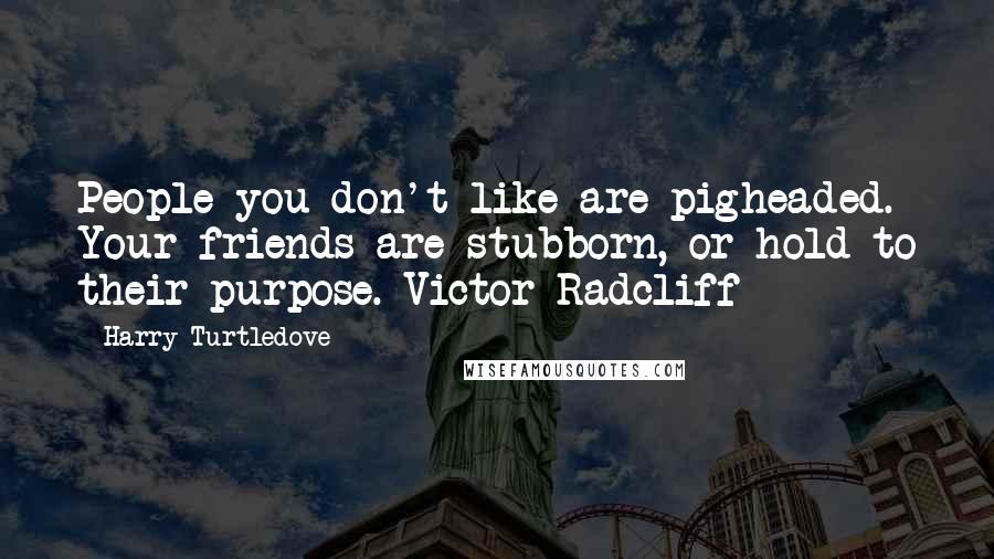 Harry Turtledove Quotes: People you don't like are pigheaded. Your friends are stubborn, or hold to their purpose.~Victor Radcliff