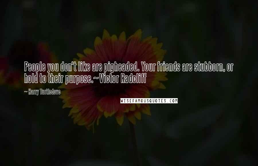 Harry Turtledove Quotes: People you don't like are pigheaded. Your friends are stubborn, or hold to their purpose.~Victor Radcliff