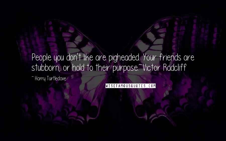 Harry Turtledove Quotes: People you don't like are pigheaded. Your friends are stubborn, or hold to their purpose.~Victor Radcliff