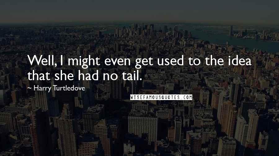 Harry Turtledove Quotes: Well, I might even get used to the idea that she had no tail.