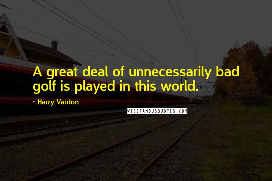 Harry Vardon Quotes: A great deal of unnecessarily bad golf is played in this world.