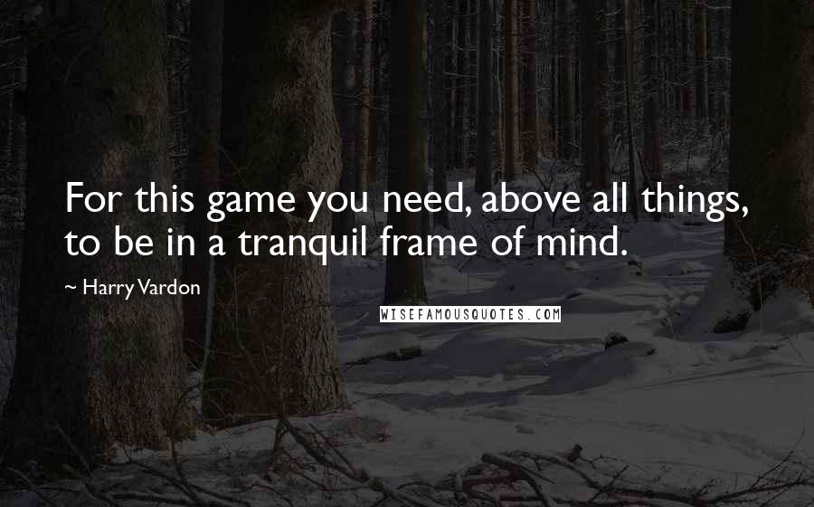 Harry Vardon Quotes: For this game you need, above all things, to be in a tranquil frame of mind.