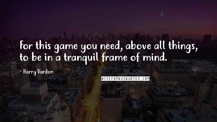 Harry Vardon Quotes: For this game you need, above all things, to be in a tranquil frame of mind.