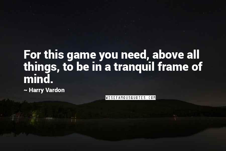 Harry Vardon Quotes: For this game you need, above all things, to be in a tranquil frame of mind.