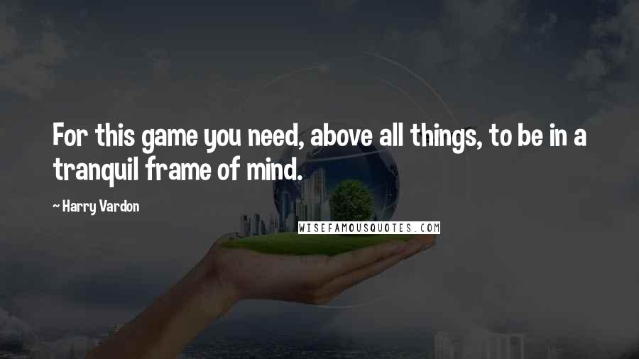 Harry Vardon Quotes: For this game you need, above all things, to be in a tranquil frame of mind.