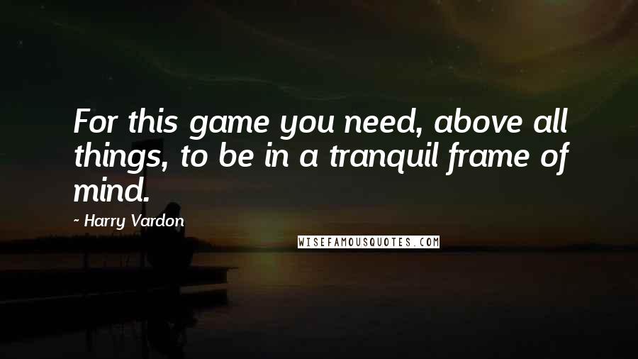 Harry Vardon Quotes: For this game you need, above all things, to be in a tranquil frame of mind.