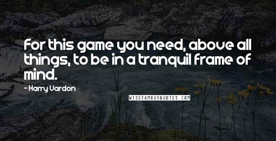 Harry Vardon Quotes: For this game you need, above all things, to be in a tranquil frame of mind.