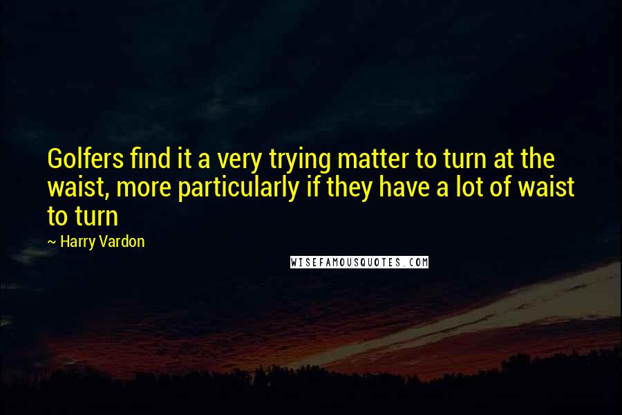Harry Vardon Quotes: Golfers find it a very trying matter to turn at the waist, more particularly if they have a lot of waist to turn