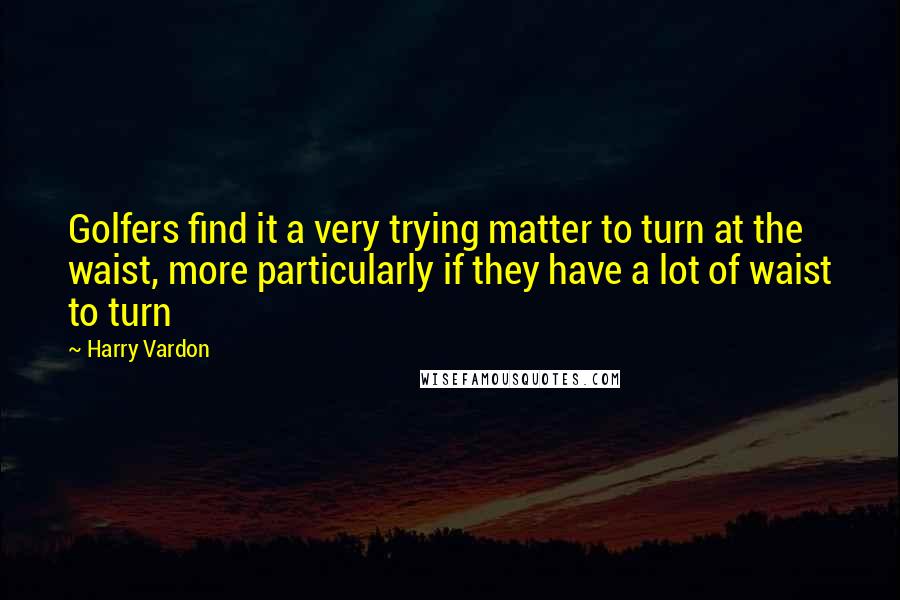 Harry Vardon Quotes: Golfers find it a very trying matter to turn at the waist, more particularly if they have a lot of waist to turn