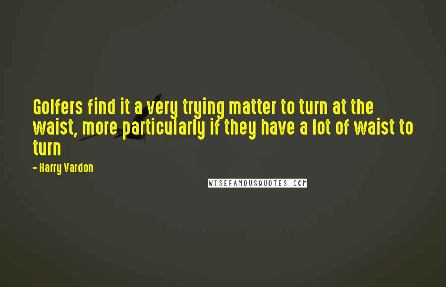 Harry Vardon Quotes: Golfers find it a very trying matter to turn at the waist, more particularly if they have a lot of waist to turn