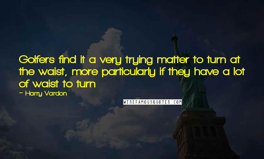 Harry Vardon Quotes: Golfers find it a very trying matter to turn at the waist, more particularly if they have a lot of waist to turn