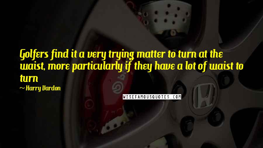 Harry Vardon Quotes: Golfers find it a very trying matter to turn at the waist, more particularly if they have a lot of waist to turn