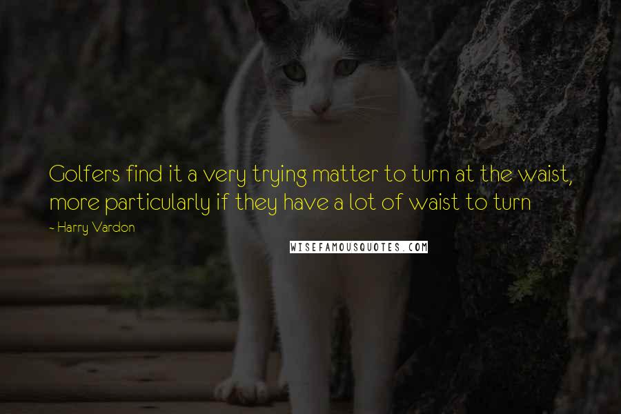 Harry Vardon Quotes: Golfers find it a very trying matter to turn at the waist, more particularly if they have a lot of waist to turn