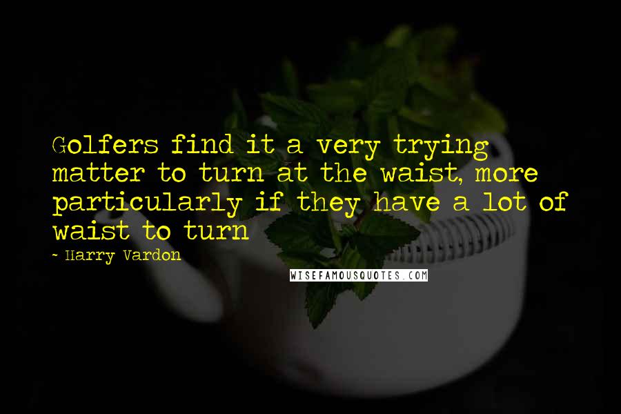 Harry Vardon Quotes: Golfers find it a very trying matter to turn at the waist, more particularly if they have a lot of waist to turn