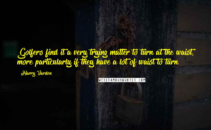 Harry Vardon Quotes: Golfers find it a very trying matter to turn at the waist, more particularly if they have a lot of waist to turn