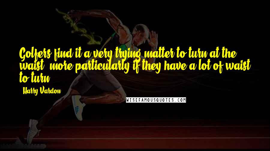 Harry Vardon Quotes: Golfers find it a very trying matter to turn at the waist, more particularly if they have a lot of waist to turn