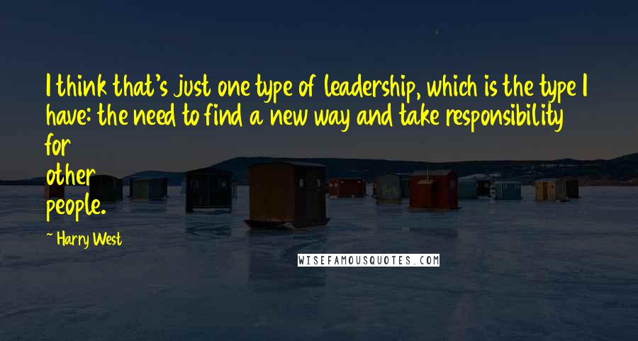 Harry West Quotes: I think that's just one type of leadership, which is the type I have: the need to find a new way and take responsibility for other people.
