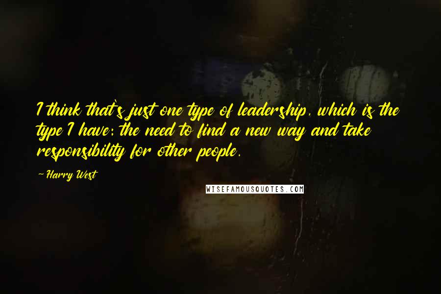 Harry West Quotes: I think that's just one type of leadership, which is the type I have: the need to find a new way and take responsibility for other people.