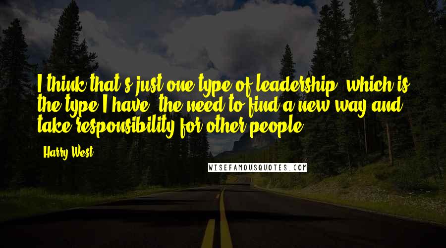 Harry West Quotes: I think that's just one type of leadership, which is the type I have: the need to find a new way and take responsibility for other people.