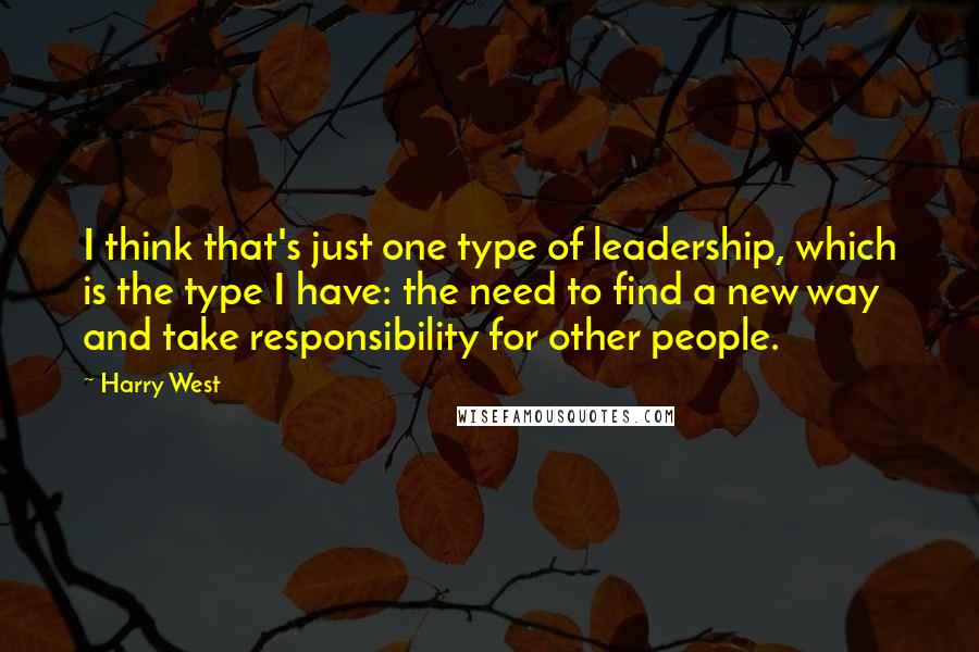 Harry West Quotes: I think that's just one type of leadership, which is the type I have: the need to find a new way and take responsibility for other people.