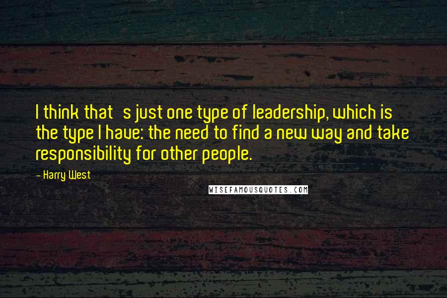 Harry West Quotes: I think that's just one type of leadership, which is the type I have: the need to find a new way and take responsibility for other people.