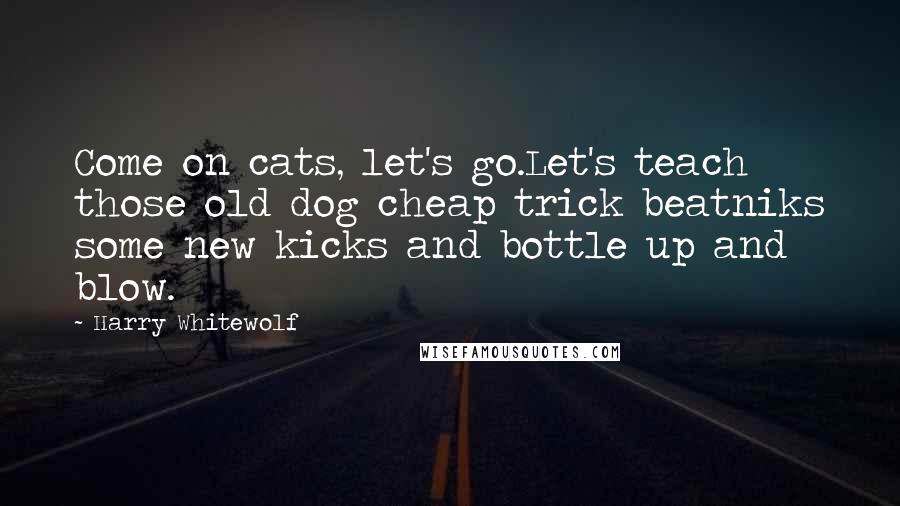 Harry Whitewolf Quotes: Come on cats, let's go.Let's teach those old dog cheap trick beatniks some new kicks and bottle up and blow.