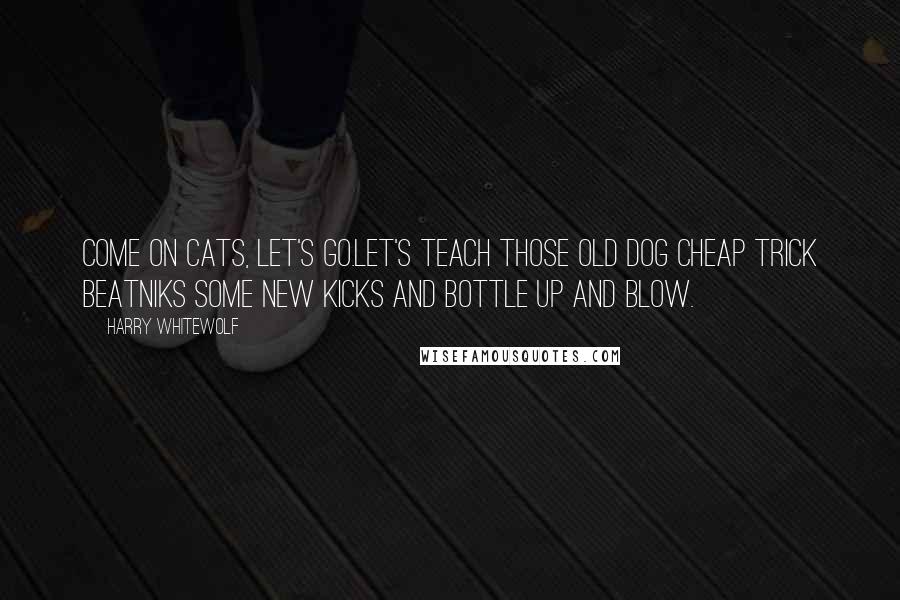 Harry Whitewolf Quotes: Come on cats, let's go.Let's teach those old dog cheap trick beatniks some new kicks and bottle up and blow.