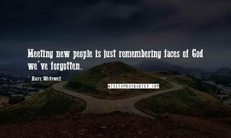 Harry Whitewolf Quotes: Meeting new people is just remembering faces of God we've forgotten.