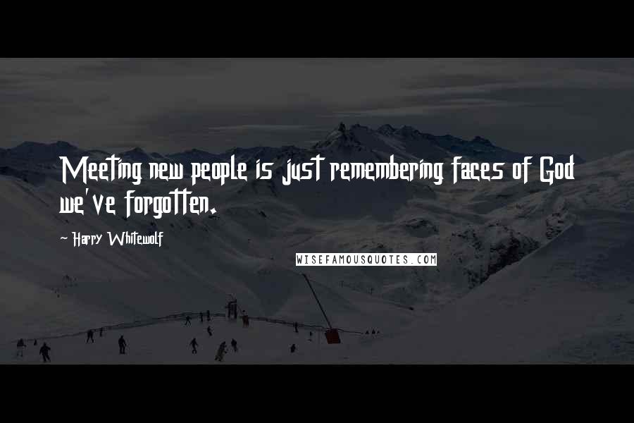 Harry Whitewolf Quotes: Meeting new people is just remembering faces of God we've forgotten.