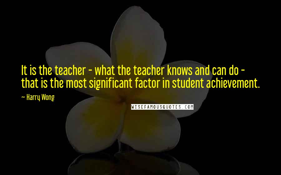 Harry Wong Quotes: It is the teacher - what the teacher knows and can do - that is the most significant factor in student achievement.