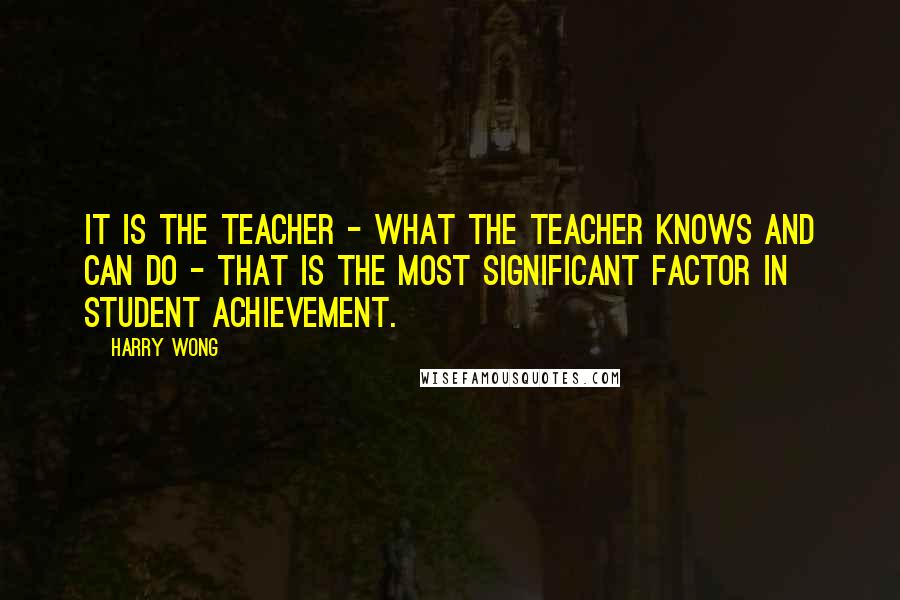 Harry Wong Quotes: It is the teacher - what the teacher knows and can do - that is the most significant factor in student achievement.