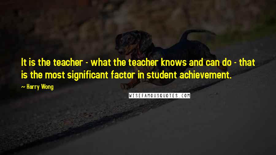 Harry Wong Quotes: It is the teacher - what the teacher knows and can do - that is the most significant factor in student achievement.
