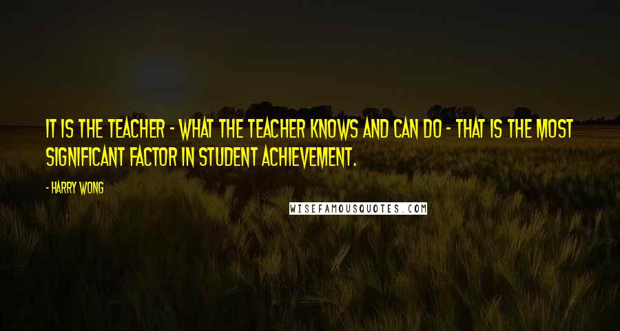 Harry Wong Quotes: It is the teacher - what the teacher knows and can do - that is the most significant factor in student achievement.