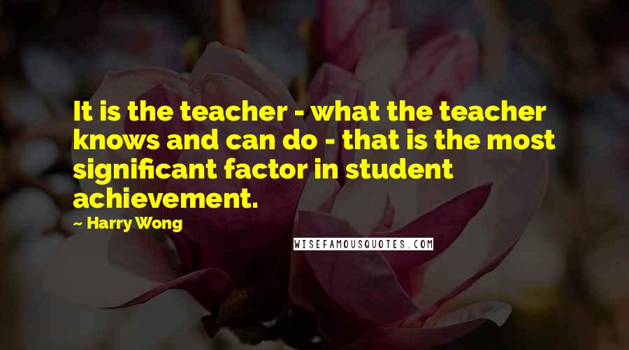 Harry Wong Quotes: It is the teacher - what the teacher knows and can do - that is the most significant factor in student achievement.