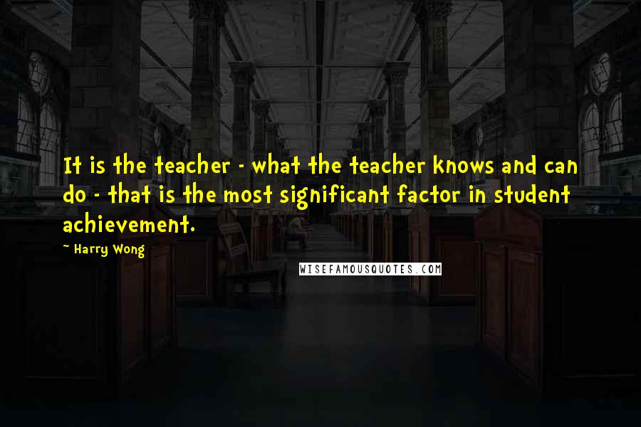 Harry Wong Quotes: It is the teacher - what the teacher knows and can do - that is the most significant factor in student achievement.