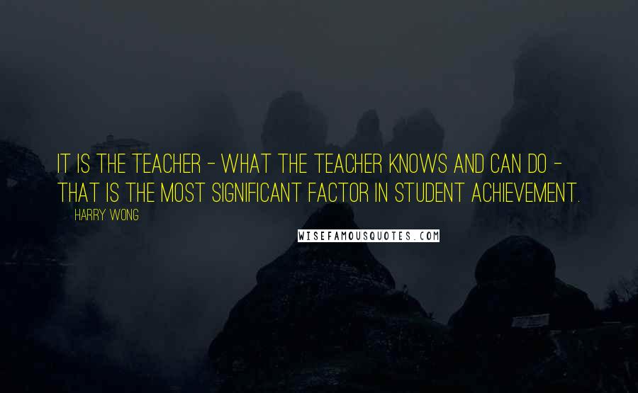 Harry Wong Quotes: It is the teacher - what the teacher knows and can do - that is the most significant factor in student achievement.