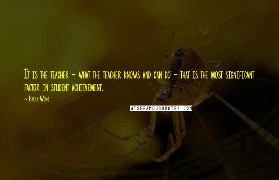 Harry Wong Quotes: It is the teacher - what the teacher knows and can do - that is the most significant factor in student achievement.