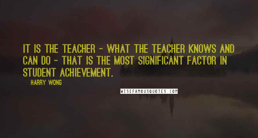 Harry Wong Quotes: It is the teacher - what the teacher knows and can do - that is the most significant factor in student achievement.