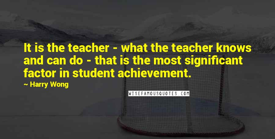 Harry Wong Quotes: It is the teacher - what the teacher knows and can do - that is the most significant factor in student achievement.