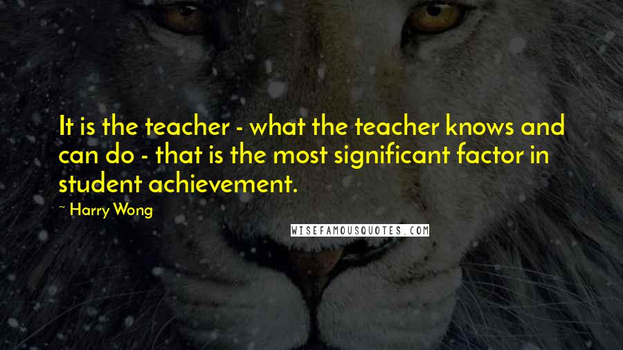 Harry Wong Quotes: It is the teacher - what the teacher knows and can do - that is the most significant factor in student achievement.