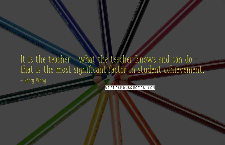 Harry Wong Quotes: It is the teacher - what the teacher knows and can do - that is the most significant factor in student achievement.